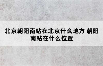 北京朝阳南站在北京什么地方 朝阳南站在什么位置